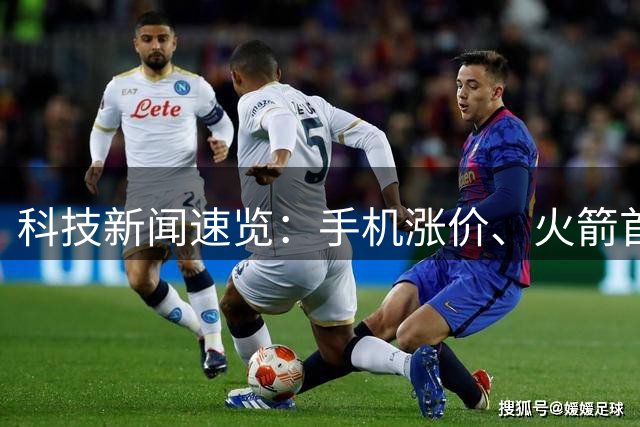科技新闻速览：手机涨价、火箭首飞、AI剧集上线